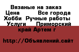 Вязаные на заказ › Цена ­ 800 - Все города Хобби. Ручные работы » Услуги   . Приморский край,Артем г.
